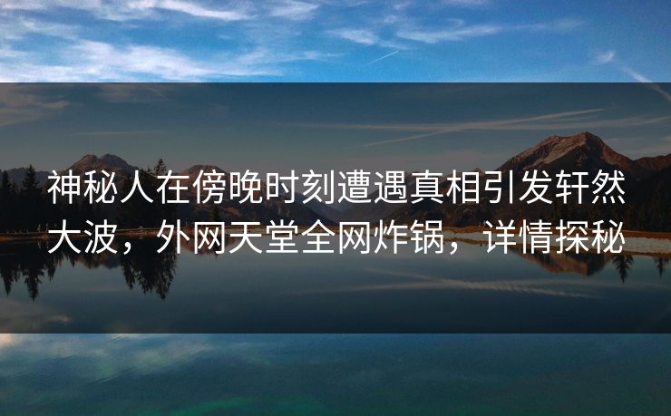 神秘人在傍晚时刻遭遇真相引发轩然大波，外网天堂全网炸锅，详情探秘