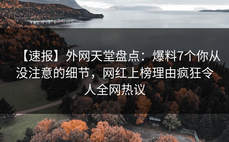 【速报】外网天堂盘点：爆料7个你从没注意的细节，网红上榜理由疯狂令人全网热议