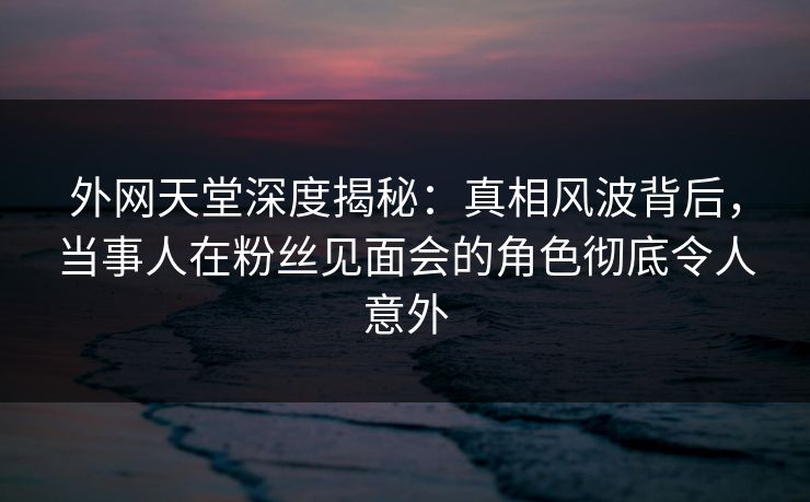 外网天堂深度揭秘：真相风波背后，当事人在粉丝见面会的角色彻底令人意外