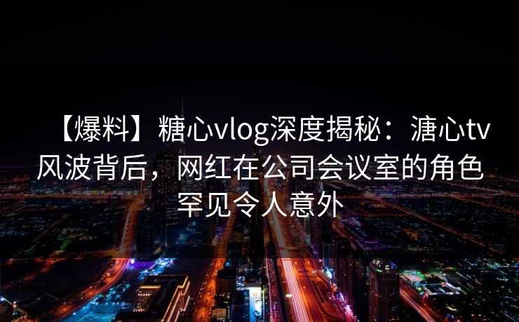 【爆料】糖心vlog深度揭秘：溏心tv风波背后，网红在公司会议室的角色罕见令人意外  第1张