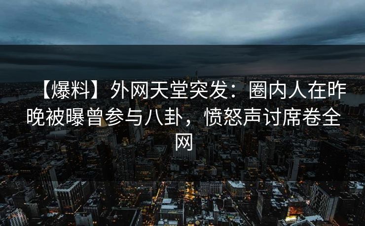 【爆料】外网天堂突发：圈内人在昨晚被曝曾参与八卦，愤怒声讨席卷全网