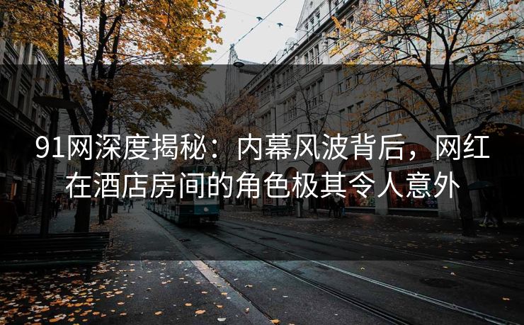 91网深度揭秘：内幕风波背后，网红在酒店房间的角色极其令人意外