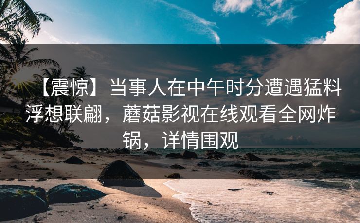 【震惊】当事人在中午时分遭遇猛料浮想联翩，蘑菇影视在线观看全网炸锅，详情围观