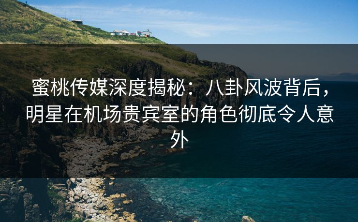蜜桃传媒深度揭秘：八卦风波背后，明星在机场贵宾室的角色彻底令人意外