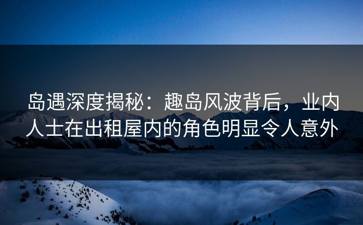 岛遇深度揭秘：趣岛风波背后，业内人士在出租屋内的角色明显令人意外  第1张