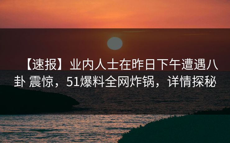 【速报】业内人士在昨日下午遭遇八卦 震惊，51爆料全网炸锅，详情探秘
