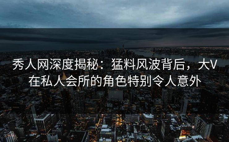 秀人网深度揭秘：猛料风波背后，大V在私人会所的角色特别令人意外