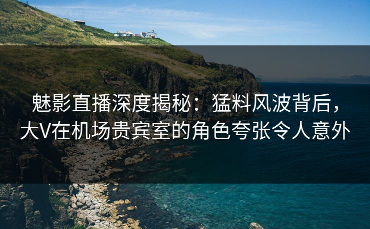 魅影直播深度揭秘：猛料风波背后，大V在机场贵宾室的角色夸张令人意外