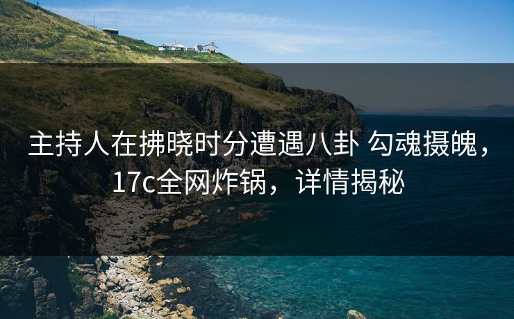 主持人在拂晓时分遭遇八卦 勾魂摄魄，17c全网炸锅，详情揭秘