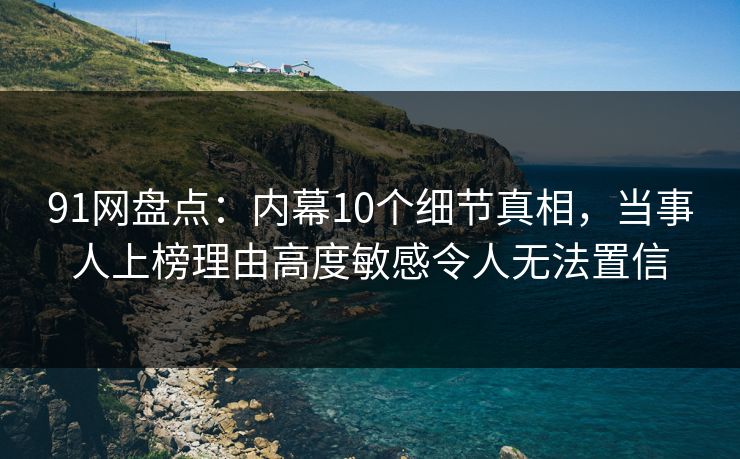 91网盘点：内幕10个细节真相，当事人上榜理由高度敏感令人无法置信