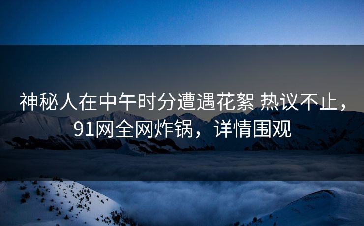 神秘人在中午时分遭遇花絮 热议不止，91网全网炸锅，详情围观
