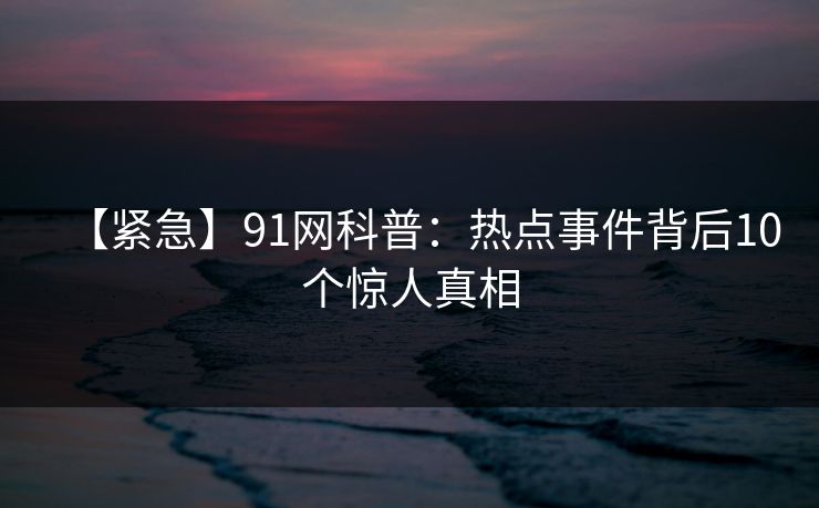 【紧急】91网科普：热点事件背后10个惊人真相