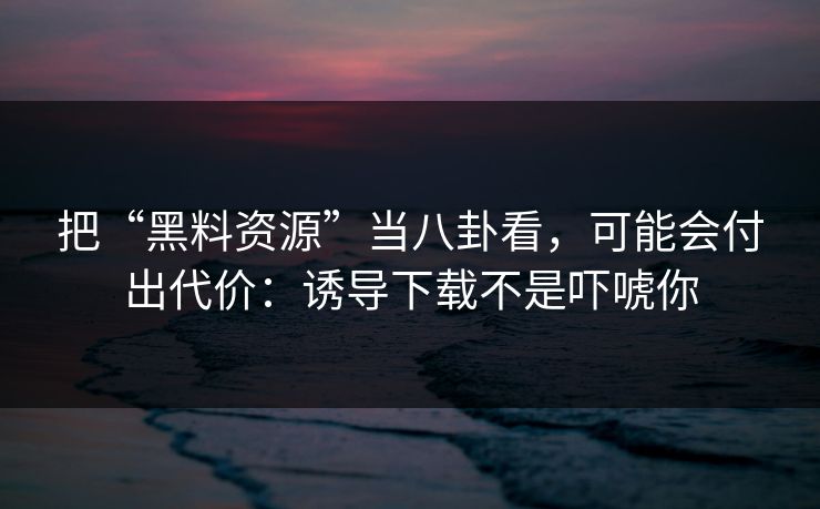 把“黑料资源”当八卦看，可能会付出代价：诱导下载不是吓唬你  第1张