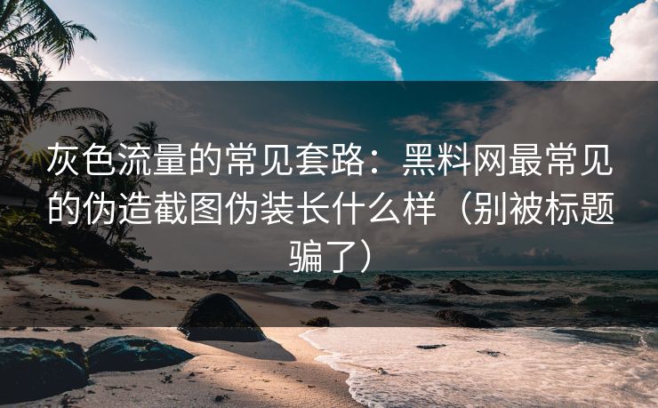 灰色流量的常见套路：黑料网最常见的伪造截图伪装长什么样（别被标题骗了）