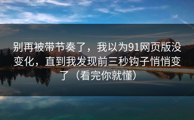 别再被带节奏了，我以为91网页版没变化，直到我发现前三秒钩子悄悄变了（看完你就懂）  第1张