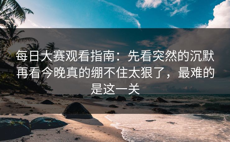 每日大赛观看指南：先看突然的沉默再看今晚真的绷不住太狠了，最难的是这一关