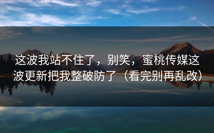 这波我站不住了，别笑，蜜桃传媒这波更新把我整破防了（看完别再乱改）