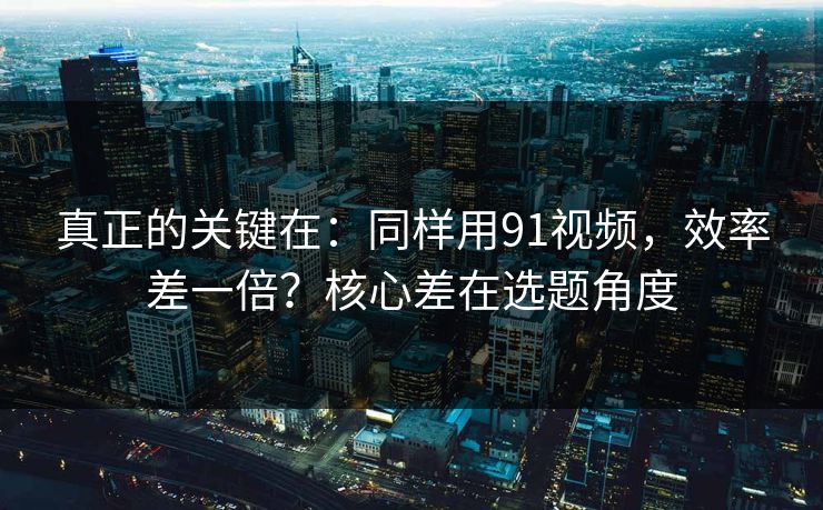 真正的关键在：同样用91视频，效率差一倍？核心差在选题角度