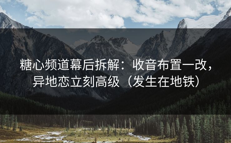 糖心频道幕后拆解：收音布置一改，异地恋立刻高级（发生在地铁）