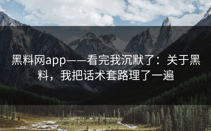 黑料网app——看完我沉默了：关于黑料，我把话术套路理了一遍