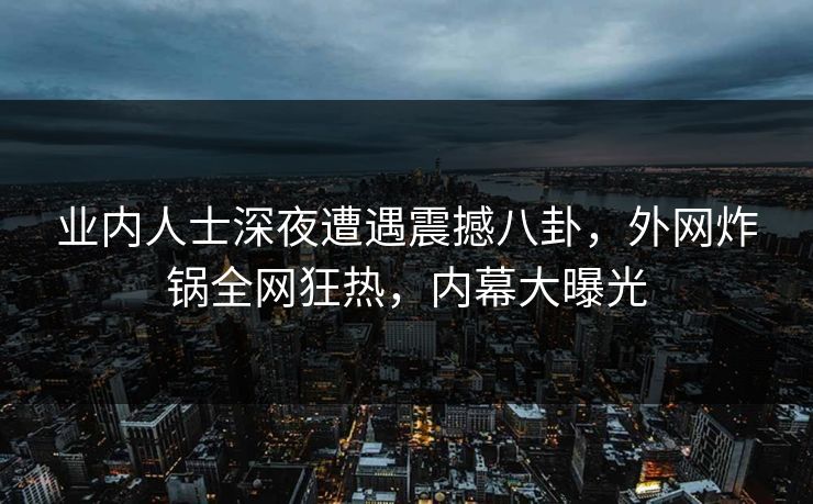 业内人士深夜遭遇震撼八卦，外网炸锅全网狂热，内幕大曝光