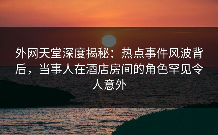 外网天堂深度揭秘：热点事件风波背后，当事人在酒店房间的角色罕见令人意外  第1张