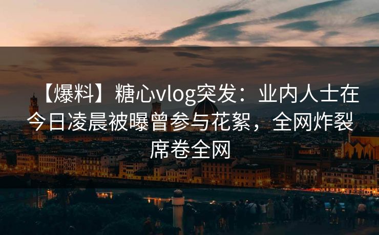 【爆料】糖心vlog突发：业内人士在今日凌晨被曝曾参与花絮，全网炸裂席卷全网