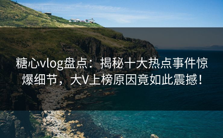 糖心vlog盘点：揭秘十大热点事件惊爆细节，大V上榜原因竟如此震撼！