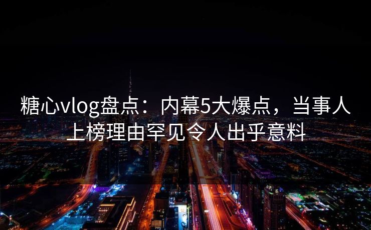 糖心vlog盘点：内幕5大爆点，当事人上榜理由罕见令人出乎意料