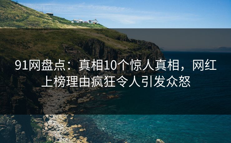 91网盘点：真相10个惊人真相，网红上榜理由疯狂令人引发众怒