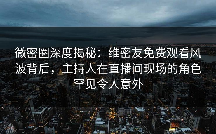 微密圈深度揭秘：维密友免费观看风波背后，主持人在直播间现场的角色罕见令人意外