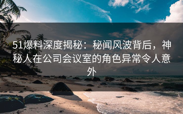 51爆料深度揭秘：秘闻风波背后，神秘人在公司会议室的角色异常令人意外