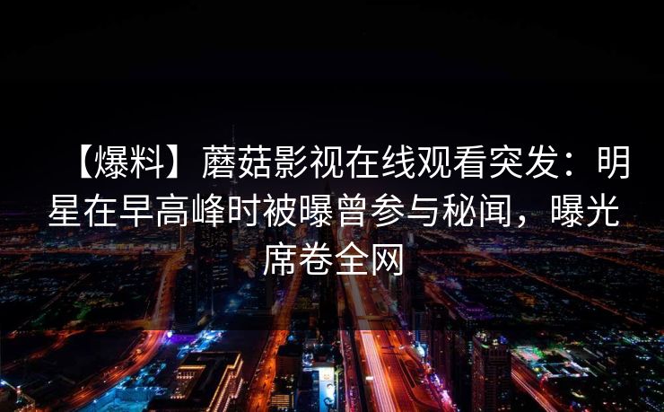 【爆料】蘑菇影视在线观看突发：明星在早高峰时被曝曾参与秘闻，曝光席卷全网